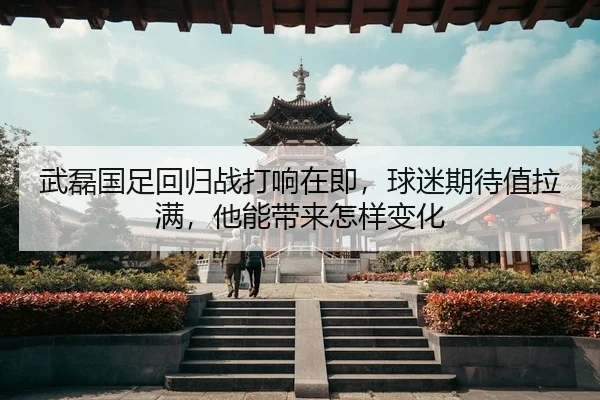 武磊国足回归战打响在即，球迷期待值拉满，他能带来怎样变化