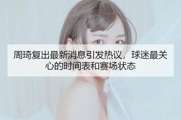 周琦复出最新消息引发热议，球迷最关心的时间表和赛场状态
