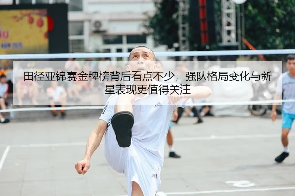 田径亚锦赛金牌榜背后看点不少，强队格局变化与新星表现更值得关注